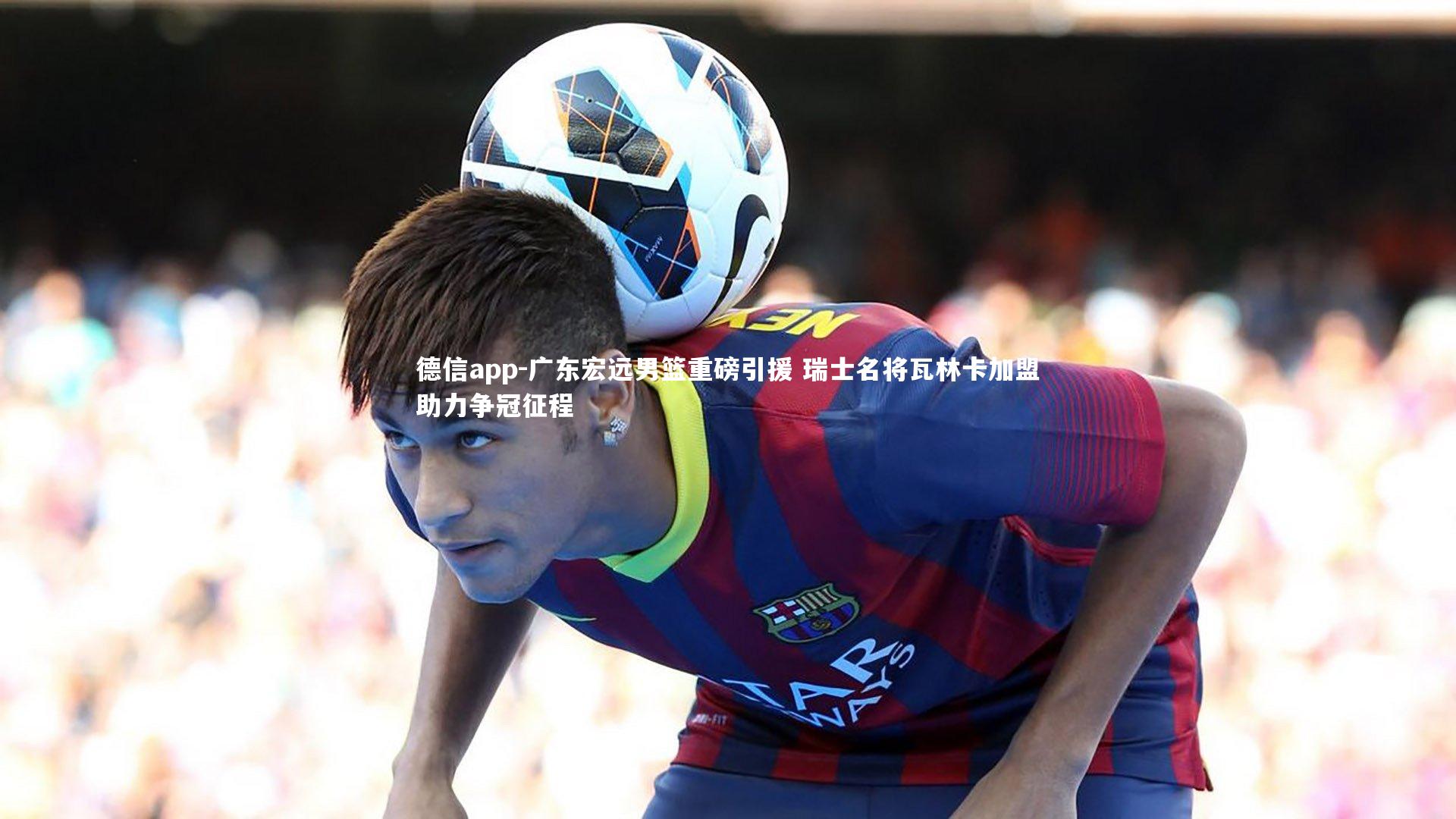 广东宏远男篮重磅引援 瑞士名将瓦林卡加盟助力争冠征程